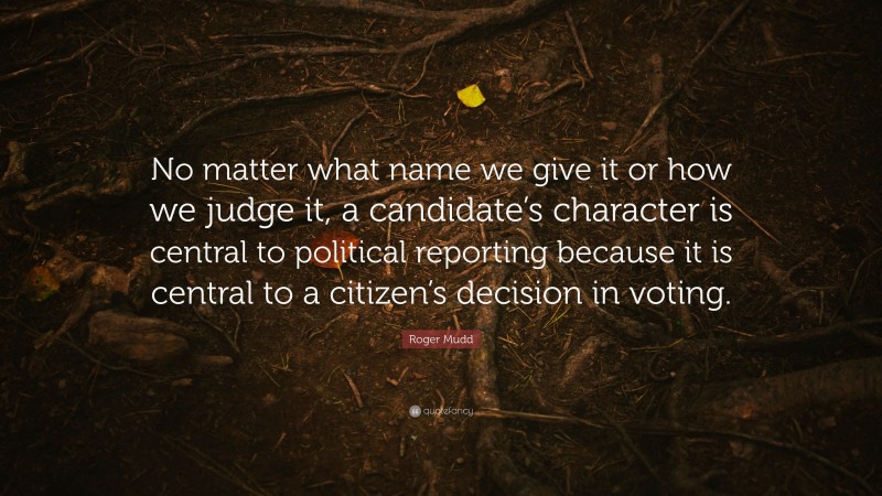 Roger Mudd Quote: “No matter what name we give it or how we judge it, a candidate’s character is central to political reporting because it is central to a citizen’s decision in voting.”