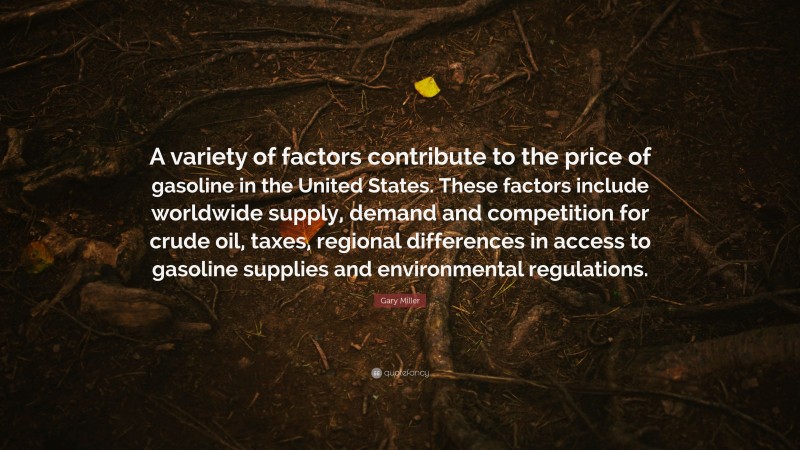 Gary Miller Quote: “A variety of factors contribute to the price of gasoline in the United States. These factors include worldwide supply, demand and competition for crude oil, taxes, regional differences in access to gasoline supplies and environmental regulations.”