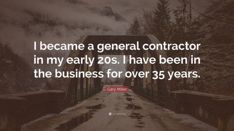 Gary Miller Quote: “I became a general contractor in my early 20s. I have been in the business for over 35 years.”