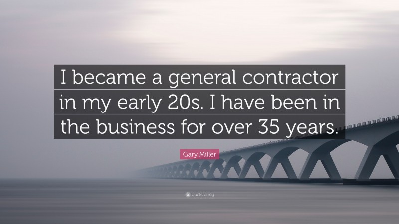 Gary Miller Quote: “I became a general contractor in my early 20s. I have been in the business for over 35 years.”