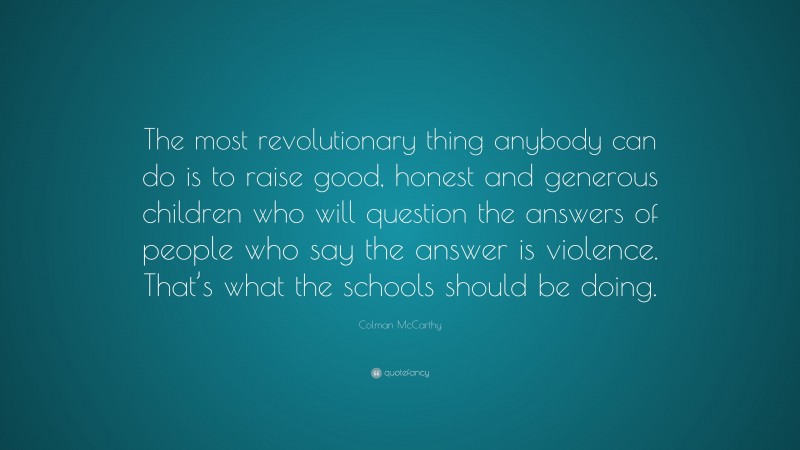 Colman McCarthy Quote: “The most revolutionary thing anybody can do is to raise good, honest and generous children who will question the answers of people who say the answer is violence. That’s what the schools should be doing.”