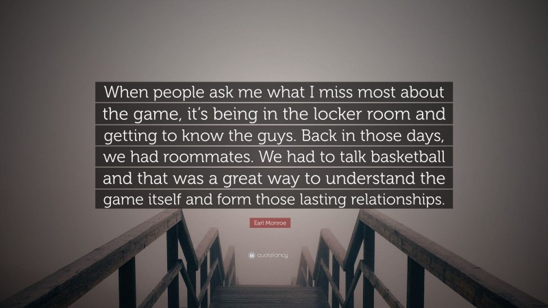 Earl Monroe Quote: “When people ask me what I miss most about the game, it’s being in the locker room and getting to know the guys. Back in those days, we had roommates. We had to talk basketball and that was a great way to understand the game itself and form those lasting relationships.”