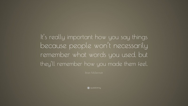Brian McDermott Quote: “It’s really important how you say things because people won’t necessarily remember what words you used, but they’ll remember how you made them feel.”