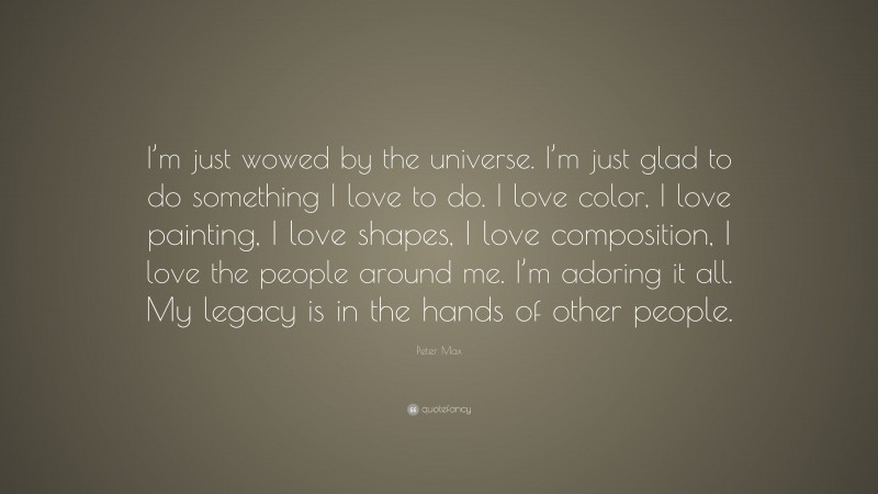 Peter Max Quote: “I’m just wowed by the universe. I’m just glad to do something I love to do. I love color, I love painting, I love shapes, I love composition, I love the people around me. I’m adoring it all. My legacy is in the hands of other people.”