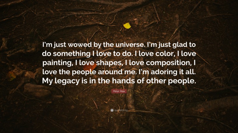 Peter Max Quote: “I’m just wowed by the universe. I’m just glad to do something I love to do. I love color, I love painting, I love shapes, I love composition, I love the people around me. I’m adoring it all. My legacy is in the hands of other people.”