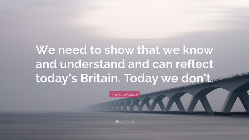 Francis Maude Quote: “We need to show that we know and understand and can reflect today’s Britain. Today we don’t.”