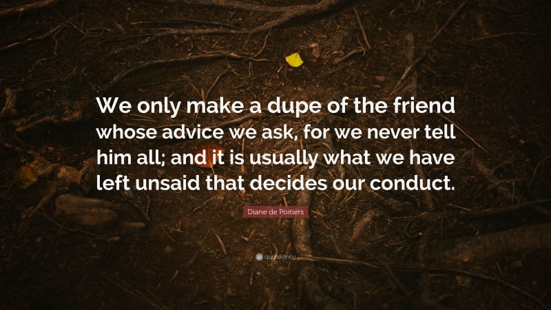 Diane de Poitiers Quote: “We only make a dupe of the friend whose advice we ask, for we never tell him all; and it is usually what we have left unsaid that decides our conduct.”
