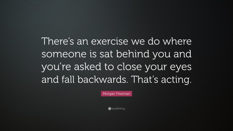 Morgan Freeman Quote: “There’s an exercise we do where someone is sat behind you and you’re asked to close your eyes and fall backwards. That’s acting.”