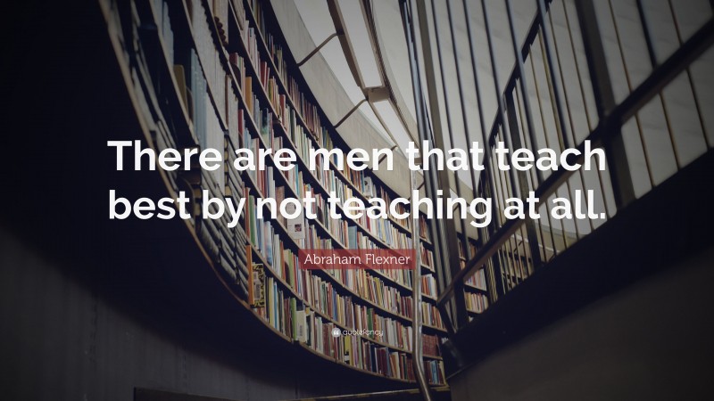 Abraham Flexner Quote: “There are men that teach best by not teaching ...