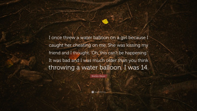 Breckin Meyer Quote: “I once threw a water balloon on a girl because I caught her cheating on me. She was kissing my friend and I thought, ‘Oh, this can’t be happening.’ It was bad and I was much older than you think throwing a water balloon. I was 14.”