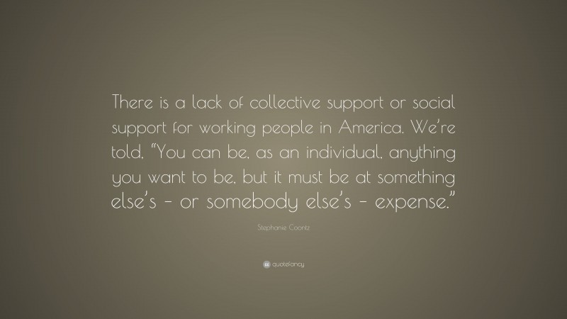 Stephanie Coontz Quote: “There is a lack of collective support or social support for working people in America. We’re told, “You can be, as an individual, anything you want to be, but it must be at something else’s – or somebody else’s – expense.””