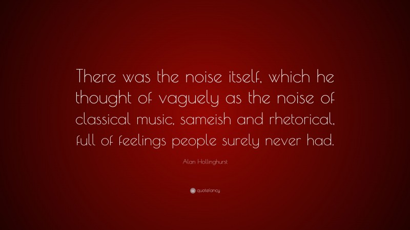 Alan Hollinghurst Quote: “There was the noise itself, which he thought of vaguely as the noise of classical music, sameish and rhetorical, full of feelings people surely never had.”