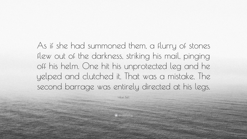 Hilari Bell Quote: “As if she had summoned them, a flurry of stones flew out of the darkness, striking his mail, pinging off his helm. One hit his unprotected leg and he yelped and clutched it. That was a mistake. The second barrage was entirely directed at his legs.”