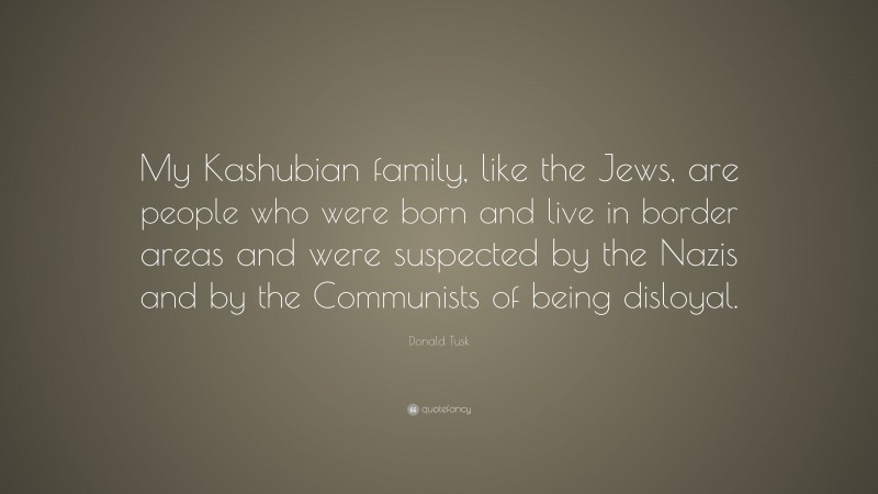 Donald Tusk Quote: “My Kashubian family, like the Jews, are people who were born and live in border areas and were suspected by the Nazis and by the Communists of being disloyal.”