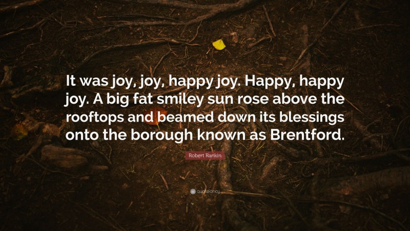 Robert Rankin Quote: “It was joy, joy, happy joy. Happy, happy joy. A big fat smiley sun rose above the rooftops and beamed down its blessings onto the borough known as Brentford.”