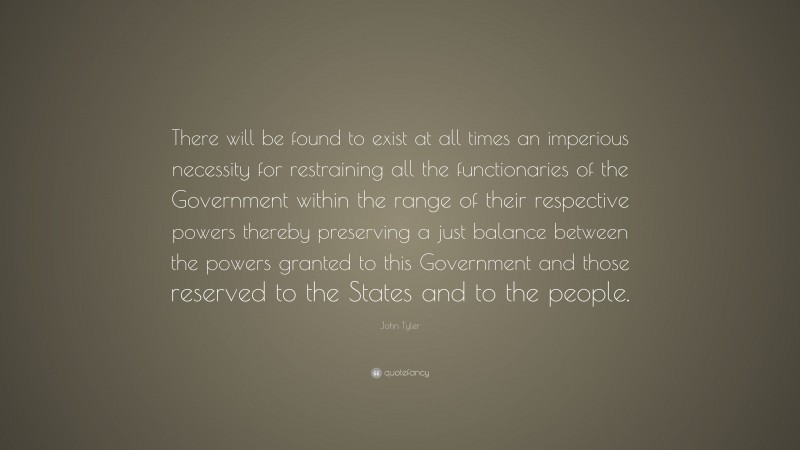 John Tyler Quote: “There will be found to exist at all times an imperious necessity for restraining all the functionaries of the Government within the range of their respective powers thereby preserving a just balance between the powers granted to this Government and those reserved to the States and to the people.”
