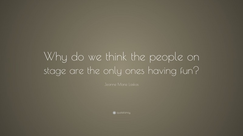 Jeanne Marie Laskas Quote: “Why do we think the people on stage are the only ones having fun?”