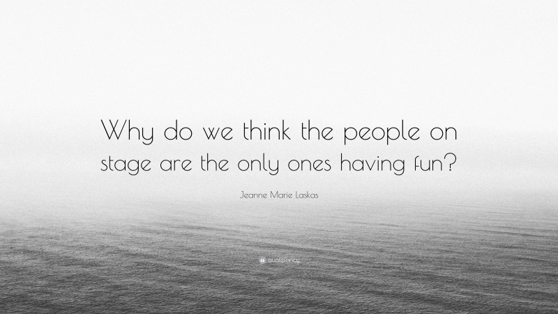 Jeanne Marie Laskas Quote: “Why do we think the people on stage are the only ones having fun?”