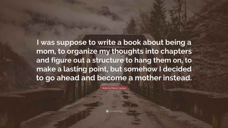 Jeanne Marie Laskas Quote: “I was suppose to write a book about being a mom, to organize my thoughts into chapters and figure out a structure to hang them on, to make a lasting point, but somehow I decided to go ahead and become a mother instead.”