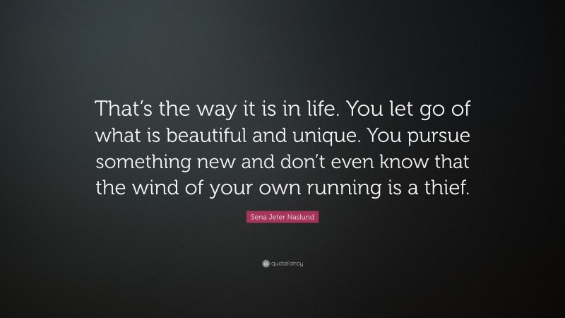 Sena Jeter Naslund Quote: “That’s the way it is in life. You let go of what is beautiful and unique. You pursue something new and don’t even know that the wind of your own running is a thief.”