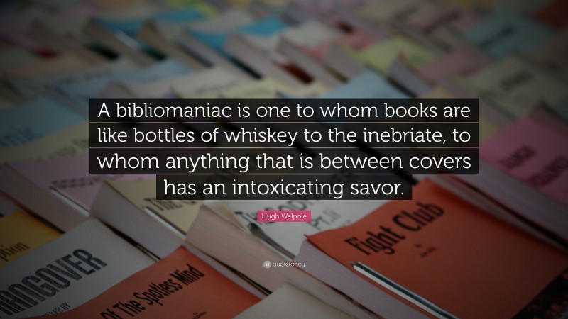Hugh Walpole Quote: “A bibliomaniac is one to whom books are like bottles of whiskey to the inebriate, to whom anything that is between covers has an intoxicating savor.”
