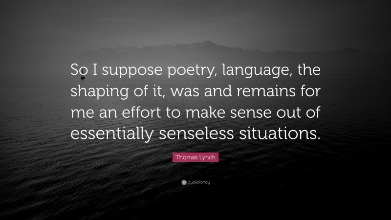Thomas Lynch Quote: “So I suppose poetry, language, the shaping of it, was and remains for me an effort to make sense out of essentially senseless situations.”