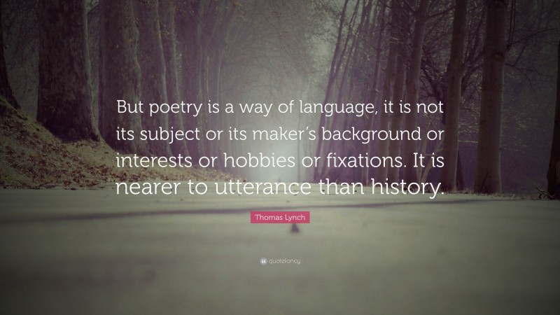 Thomas Lynch Quote: “But poetry is a way of language, it is not its subject or its maker’s background or interests or hobbies or fixations. It is nearer to utterance than history.”