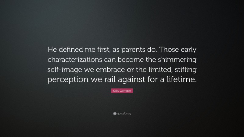 Kelly Corrigan Quote: “He defined me first, as parents do. Those early characterizations can become the shimmering self-image we embrace or the limited, stifling perception we rail against for a lifetime.”