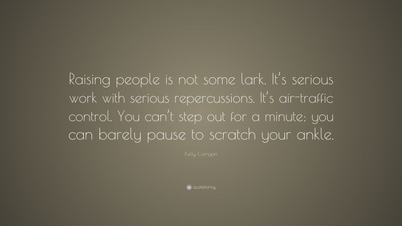 Kelly Corrigan Quote: “Raising people is not some lark. It’s serious work with serious repercussions. It’s air-traffic control. You can’t step out for a minute; you can barely pause to scratch your ankle.”