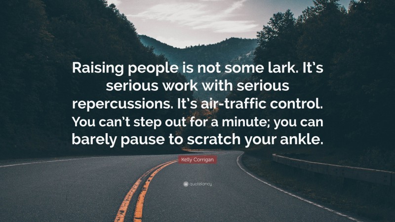 Kelly Corrigan Quote: “Raising people is not some lark. It’s serious work with serious repercussions. It’s air-traffic control. You can’t step out for a minute; you can barely pause to scratch your ankle.”