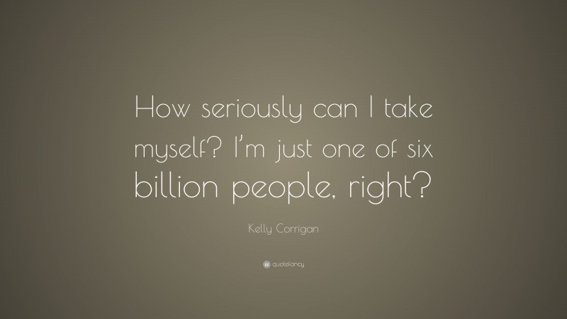 Kelly Corrigan Quote: “How seriously can I take myself? I’m just one of six billion people, right?”