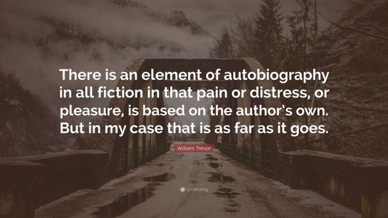 William Trevor Quote: “There is an element of autobiography in all fiction in that pain or distress, or pleasure, is based on the author’s own. But in my case that is as far as it goes.”