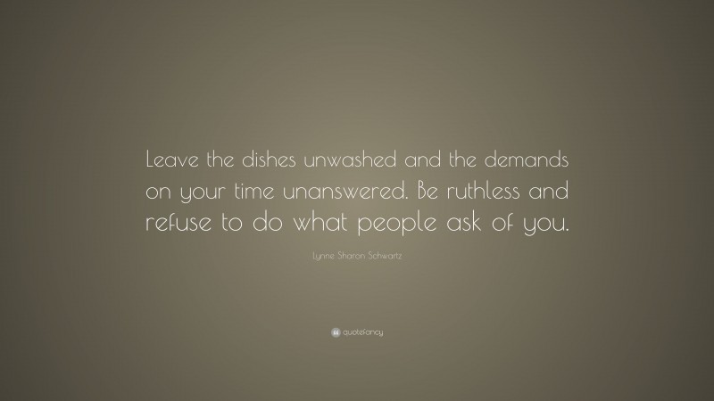 Lynne Sharon Schwartz Quote: “Leave the dishes unwashed and the demands on your time unanswered. Be ruthless and refuse to do what people ask of you.”