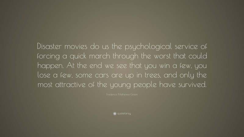 Frederica Mathewes-Green Quote: “Disaster movies do us the psychological service of forcing a quick march through the worst that could happen. At the end we see that you win a few, you lose a few, some cars are up in trees, and only the most attractive of the young people have survived.”