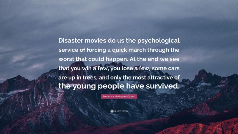Frederica Mathewes-Green Quote: “Disaster movies do us the psychological service of forcing a quick march through the worst that could happen. At the end we see that you win a few, you lose a few, some cars are up in trees, and only the most attractive of the young people have survived.”