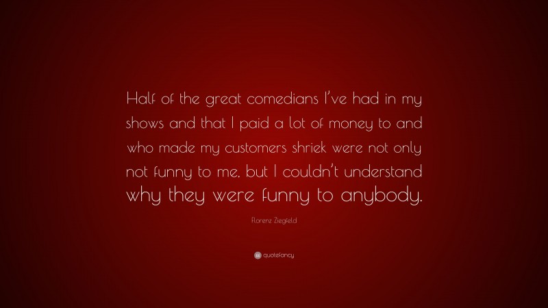 Florenz Ziegfeld Quote: “Half of the great comedians I’ve had in my shows and that I paid a lot of money to and who made my customers shriek were not only not funny to me, but I couldn’t understand why they were funny to anybody.”