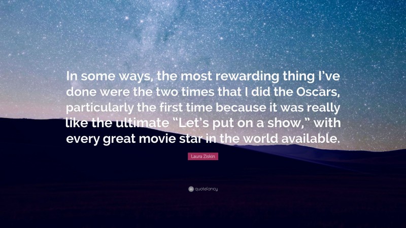 Laura Ziskin Quote: “In some ways, the most rewarding thing I’ve done were the two times that I did the Oscars, particularly the first time because it was really like the ultimate “Let’s put on a show,” with every great movie star in the world available.”
