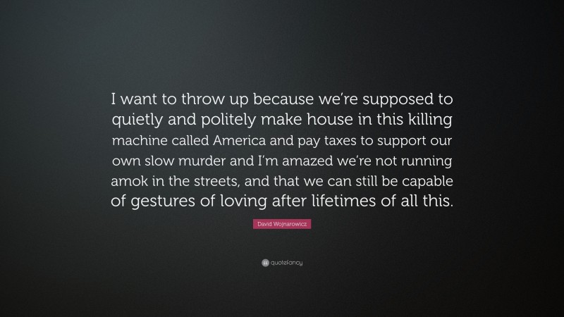 David Wojnarowicz Quote: “I want to throw up because we’re supposed to quietly and politely make house in this killing machine called America and pay taxes to support our own slow murder and I’m amazed we’re not running amok in the streets, and that we can still be capable of gestures of loving after lifetimes of all this.”