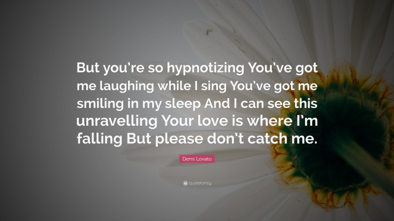 Demi Lovato Quote: “But you’re so hypnotizing You’ve got me laughing while I sing You’ve got me smiling in my sleep And I can see this unravelling Your love is where I’m falling But please don’t catch me.”