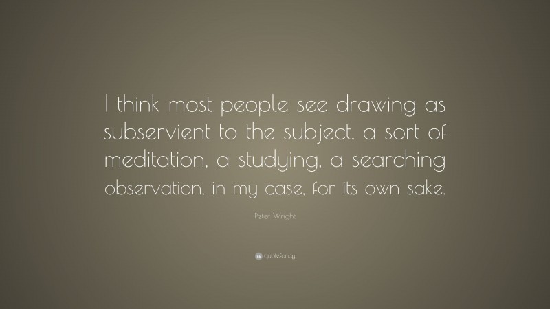 Peter Wright Quote: “I think most people see drawing as subservient to the subject, a sort of meditation, a studying, a searching observation, in my case, for its own sake.”