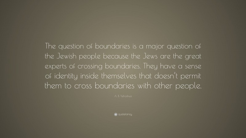 A. B. Yehoshua Quote: “The question of boundaries is a major question of the Jewish people because the Jews are the great experts of crossing boundaries. They have a sense of identity inside themselves that doesn’t permit them to cross boundaries with other people.”