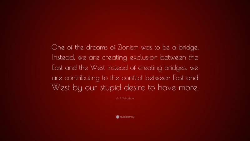 A. B. Yehoshua Quote: “One of the dreams of Zionism was to be a bridge. Instead, we are creating exclusion between the East and the West instead of creating bridges; we are contributing to the conflict between East and West by our stupid desire to have more.”
