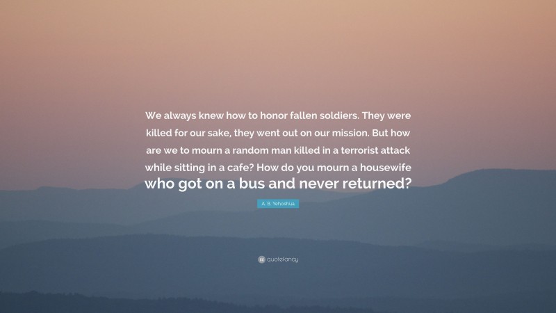 A. B. Yehoshua Quote: “We always knew how to honor fallen soldiers. They were killed for our sake, they went out on our mission. But how are we to mourn a random man killed in a terrorist attack while sitting in a cafe? How do you mourn a housewife who got on a bus and never returned?”