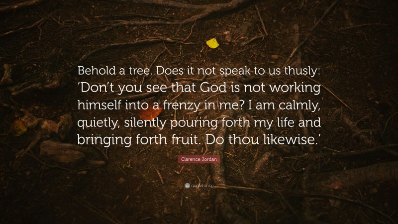 Clarence Jordan Quote: “Behold a tree. Does it not speak to us thusly: ‘Don’t you see that God is not working himself into a frenzy in me? I am calmly, quietly, silently pouring forth my life and bringing forth fruit. Do thou likewise.’”
