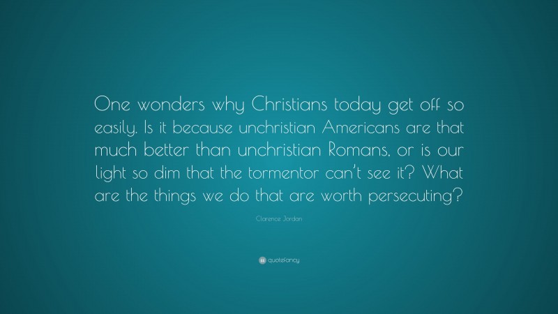 Clarence Jordan Quote: “One wonders why Christians today get off so easily. Is it because unchristian Americans are that much better than unchristian Romans, or is our light so dim that the tormentor can’t see it? What are the things we do that are worth persecuting?”