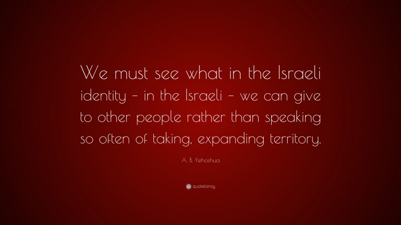 A. B. Yehoshua Quote: “We must see what in the Israeli identity – in the Israeli – we can give to other people rather than speaking so often of taking, expanding territory.”