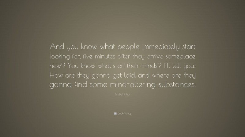 Michel Faber Quote: “And you know what people immediately start looking for, five minutes after they arrive someplace new? You know what’s on their minds? I’ll tell you: How are they gonna get laid, and where are they gonna find some mind-altering substances.”