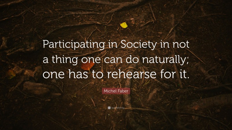Michel Faber Quote: “Participating in Society in not a thing one can do naturally; one has to rehearse for it.”