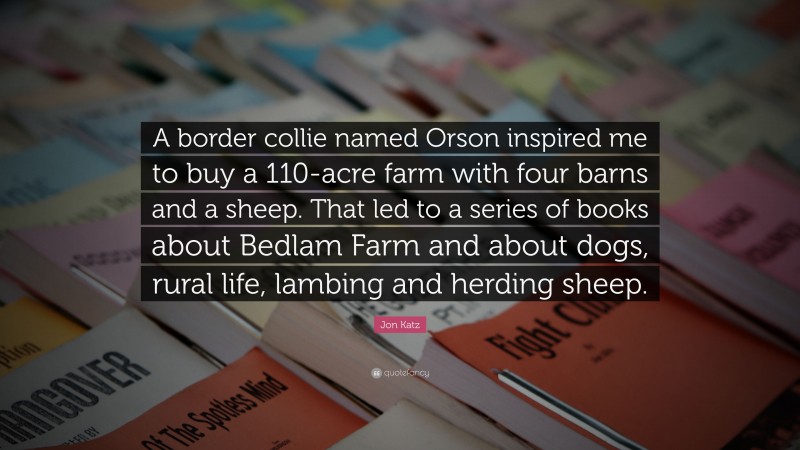 Jon Katz Quote: “A border collie named Orson inspired me to buy a 110-acre farm with four barns and a sheep. That led to a series of books about Bedlam Farm and about dogs, rural life, lambing and herding sheep.”