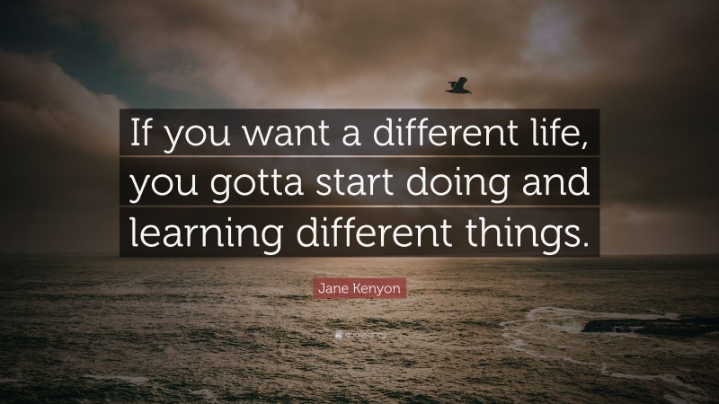 Jane Kenyon Quote: “If you want a different life, you gotta start doing and learning different things.”